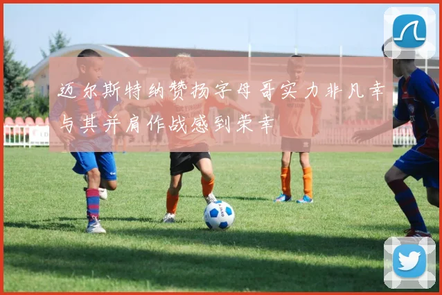 迈尔斯特纳赞扬字母哥实力非凡幸与其并肩作战感到荣幸