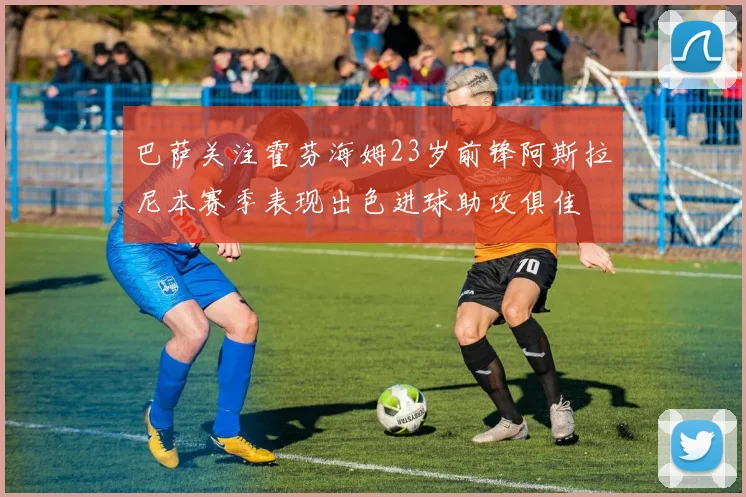 巴萨关注霍芬海姆23岁前锋阿斯拉尼本赛季表现出色进球助攻俱佳