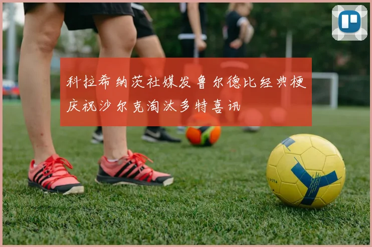 科拉希纳茨社媒发鲁尔德比经典梗庆祝沙尔克淘汰多特喜讯