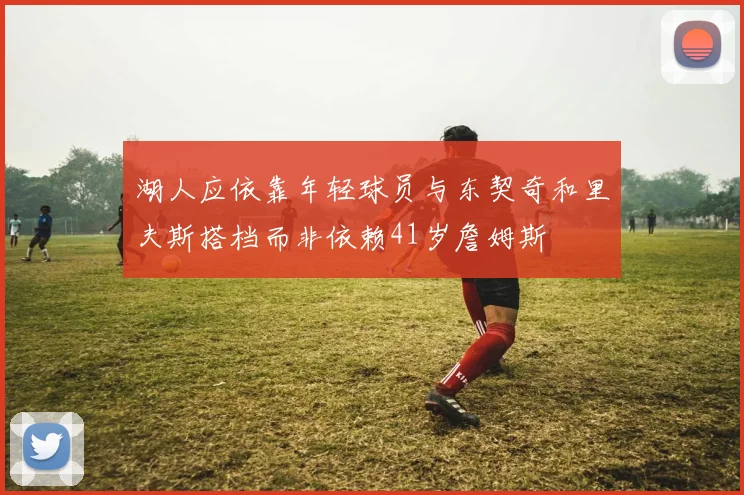 湖人应依靠年轻球员与东契奇和里夫斯搭档而非依赖41岁詹姆斯