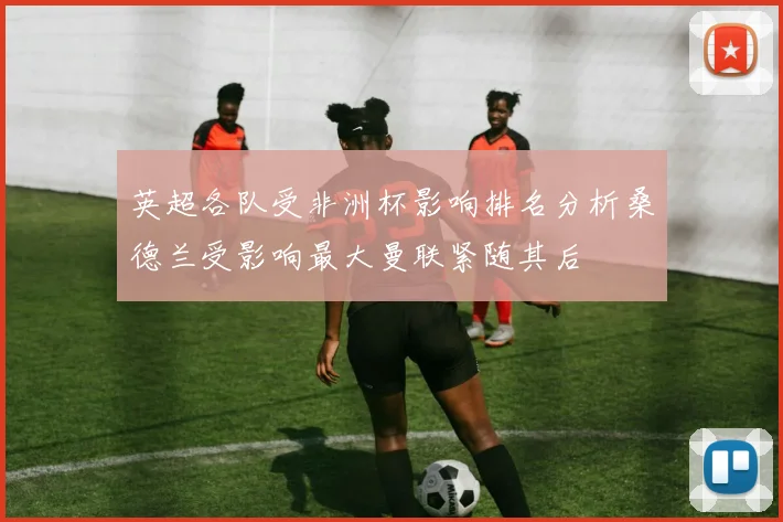 英超各队受非洲杯影响排名分析桑德兰受影响最大曼联紧随其后