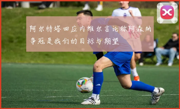阿尔特塔回应内维尔言论称阿森纳争冠是我们的目标与期望
