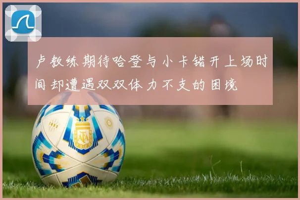 卢教练期待哈登与小卡错开上场时间却遭遇双双体力不支的困境