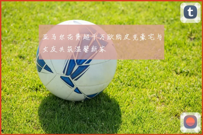 亚马尔花费超千万欧购皮克豪宅与女友共筑温馨新家