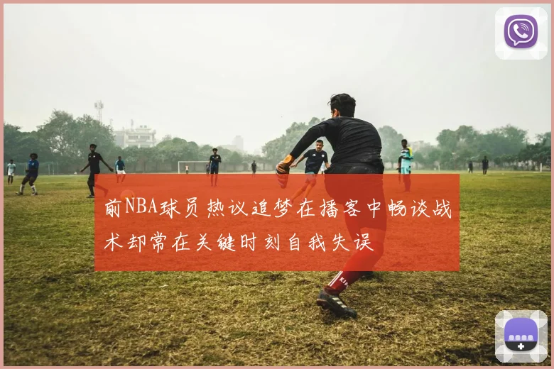 前NBA球员热议追梦在播客中畅谈战术却常在关键时刻自我失误