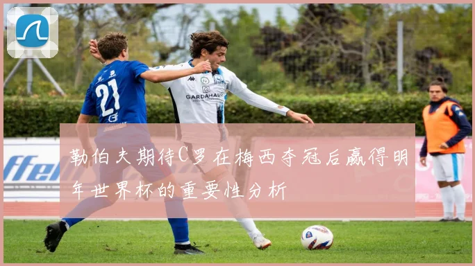 勒伯夫期待C罗在梅西夺冠后赢得明年世界杯的重要性分析