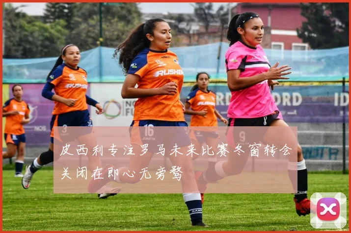 皮西利专注罗马未来比赛冬窗转会关闭在即心无旁骛
