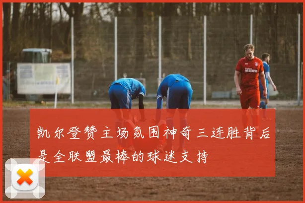 凯尔登赞主场氛围神奇三连胜背后是全联盟最棒的球迷支持