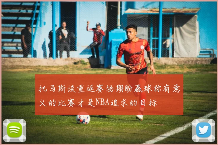 托马斯谈重返赛场期盼赢球称有意义的比赛才是NBA追求的目标