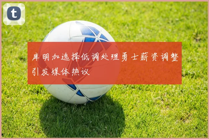 库明加选择低调处理勇士薪资调整引发媒体热议