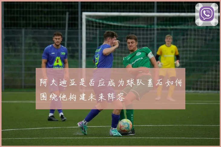 阿夫迪亚是否应成为球队基石如何围绕他构建未来阵容