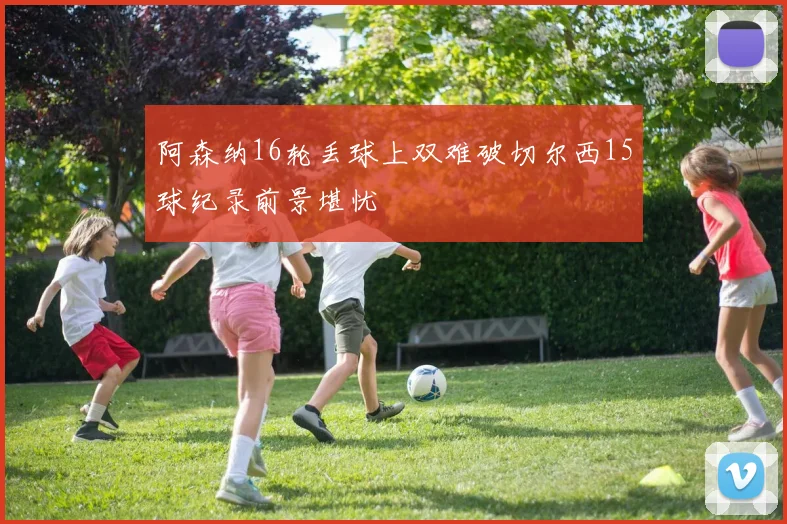 阿森纳16轮丢球上双难破切尔西15球纪录前景堪忧