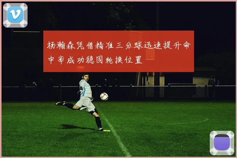 杨瀚森凭借精准三分球迅速提升命中率成功稳固轮换位置