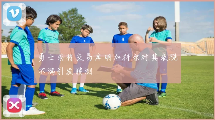 勇士或将交易库明加科尔对其表现不满引发猜测