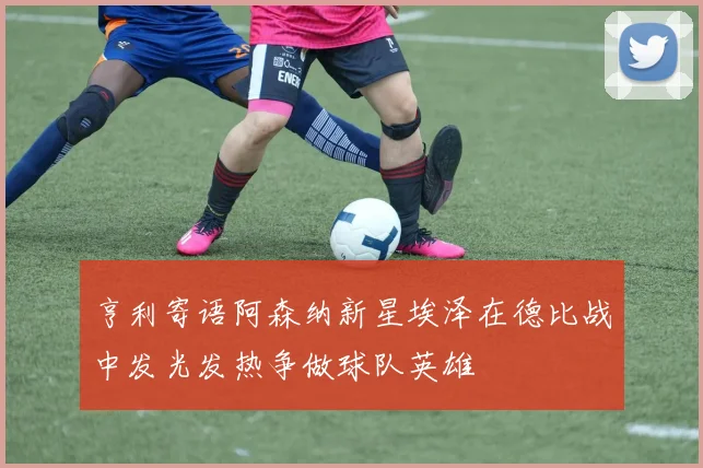 亨利寄语阿森纳新星埃泽在德比战中发光发热争做球队英雄