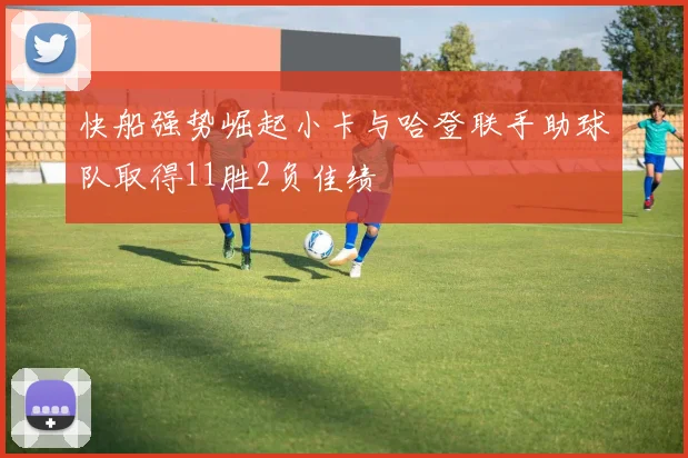 快船强势崛起小卡与哈登联手助球队取得11胜2负佳绩