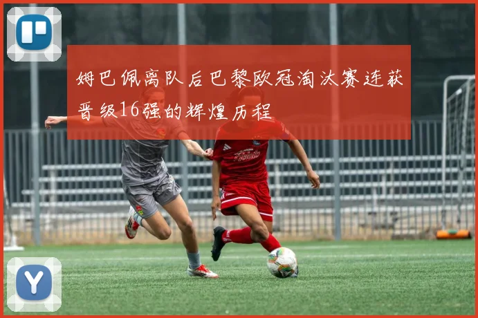 姆巴佩离队后巴黎欧冠淘汰赛连获晋级16强的辉煌历程
