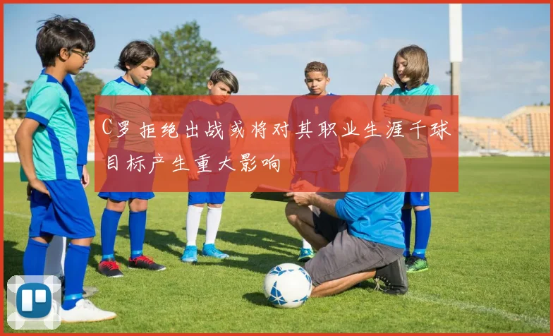 C罗拒绝出战或将对其职业生涯千球目标产生重大影响