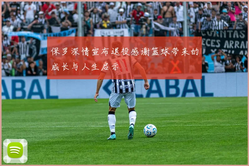 保罗深情宣布退役感谢篮球带来的成长与人生启示