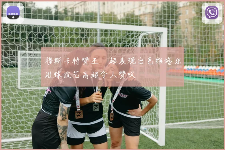 穆斯卡特赞王燊超表现出色维塔尔进球技艺高超令人赞叹