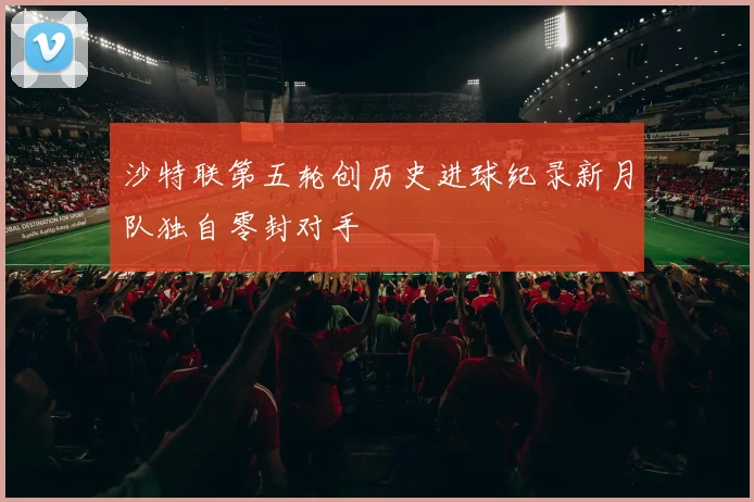 沙特联第五轮创历史进球纪录新月队独自零封对手