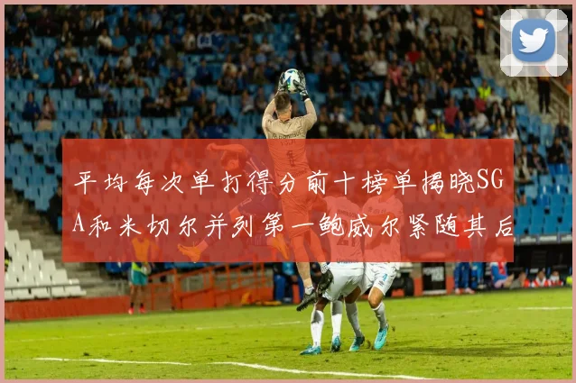 平均每次单打得分前十榜单揭晓SGA和米切尔并列第一鲍威尔紧随其后