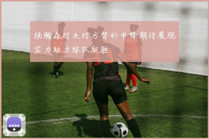 杨瀚森对决对方替补中锋期待展现实力助力球队取胜