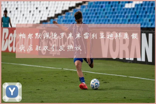 帕尔默佩德罗库库雷利亚迪拜度假夜店狂欢引发热议