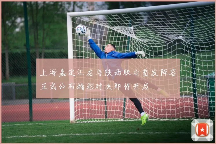 上海嘉定汇龙与陕西联合首发阵容正式公布精彩对决即将开启