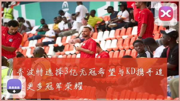 香波特选择3亿无冠希望与KD携手追逐更多冠军荣耀