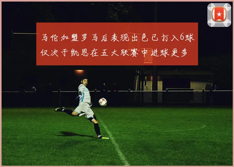 马伦加盟罗马后表现出色已打入6球仅次于凯恩在五大联赛中进球更多